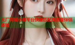 大厂同城小姐平台快速匹配高质量伴侣体验