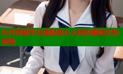 长沙同城平台速配真心人轻松邂逅火热夜晚