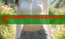 内蒙古赤峰同城平台快速匹配附近优质伴侣