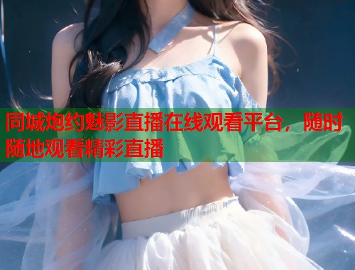 同城炮约魅影直播在线观看平台，随时随地观看精彩直播  第2张