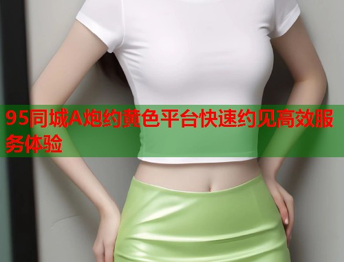 95同城A炮约黄色平台快速约见高效服务体验  第1张