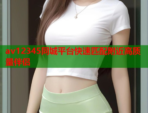 av12345同城平台快速匹配附近高质量伴侣  第2张