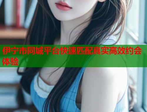 伊宁市同城平台快速匹配真实高效约会体验  第2张