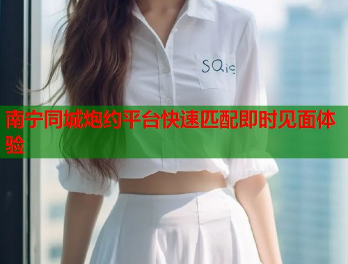 南宁同城炮约平台快速匹配即时见面体验  第2张