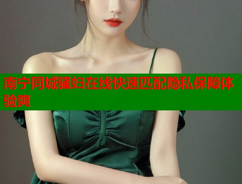 南宁同城骚妇在线快速匹配隐私保障体验爽  第1张