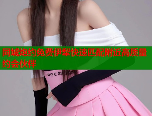 同城炮约免费伊犁快速匹配附近高质量约会伙伴  第2张