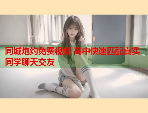 同城炮约免费视频 高中快速匹配真实同学聊天交友  第1张