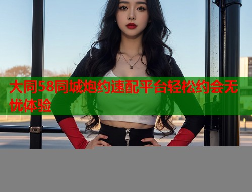 大同58同城炮约速配平台轻松约会无忧体验  第1张