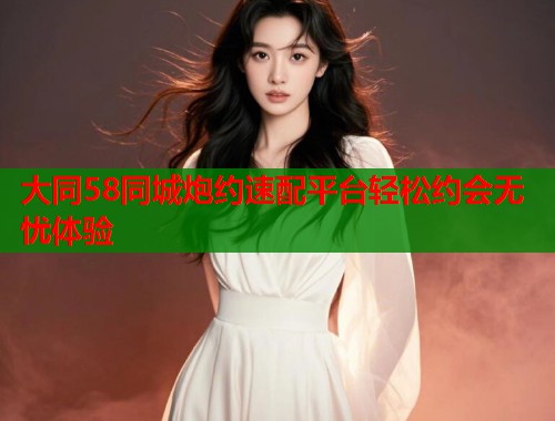大同58同城炮约速配平台轻松约会无忧体验  第2张