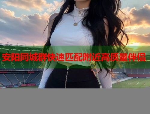 安阳同城群快速匹配附近高质量伴侣  第1张