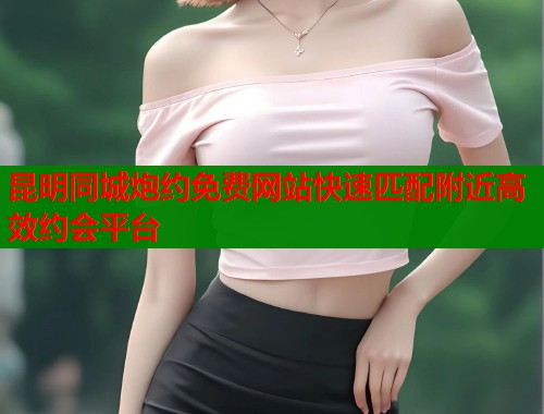 昆明同城炮约免费网站快速匹配附近高效约会平台  第1张