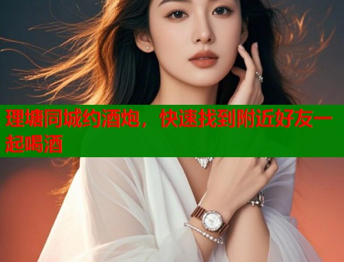 理塘同城约酒炮，快速找到附近好友一起喝酒  第1张