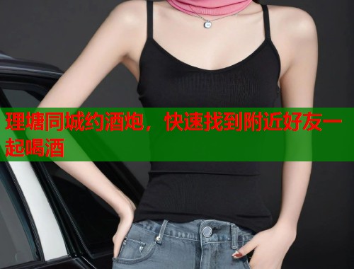 理塘同城约酒炮，快速找到附近好友一起喝酒  第2张