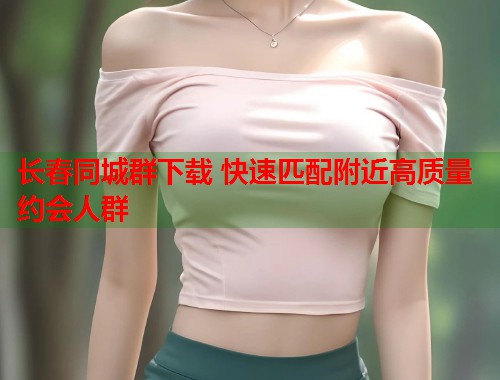 长春同城群下载 快速匹配附近高质量约会人群  第2张
