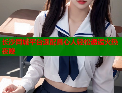 长沙同城平台速配真心人轻松邂逅火热夜晚  第1张
